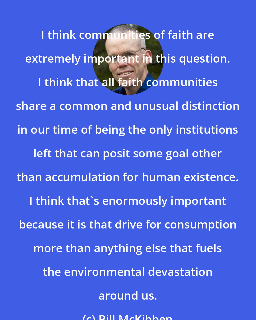 Bill McKibben: I think communities of faith are extremely important in this question. I think that all faith communities share a common and unusual distinction in our time of being the only institutions left that can posit some goal other than accumulation for human existence. I think that's enormously important because it is that drive for consumption more than anything else that fuels the environmental devastation around us.