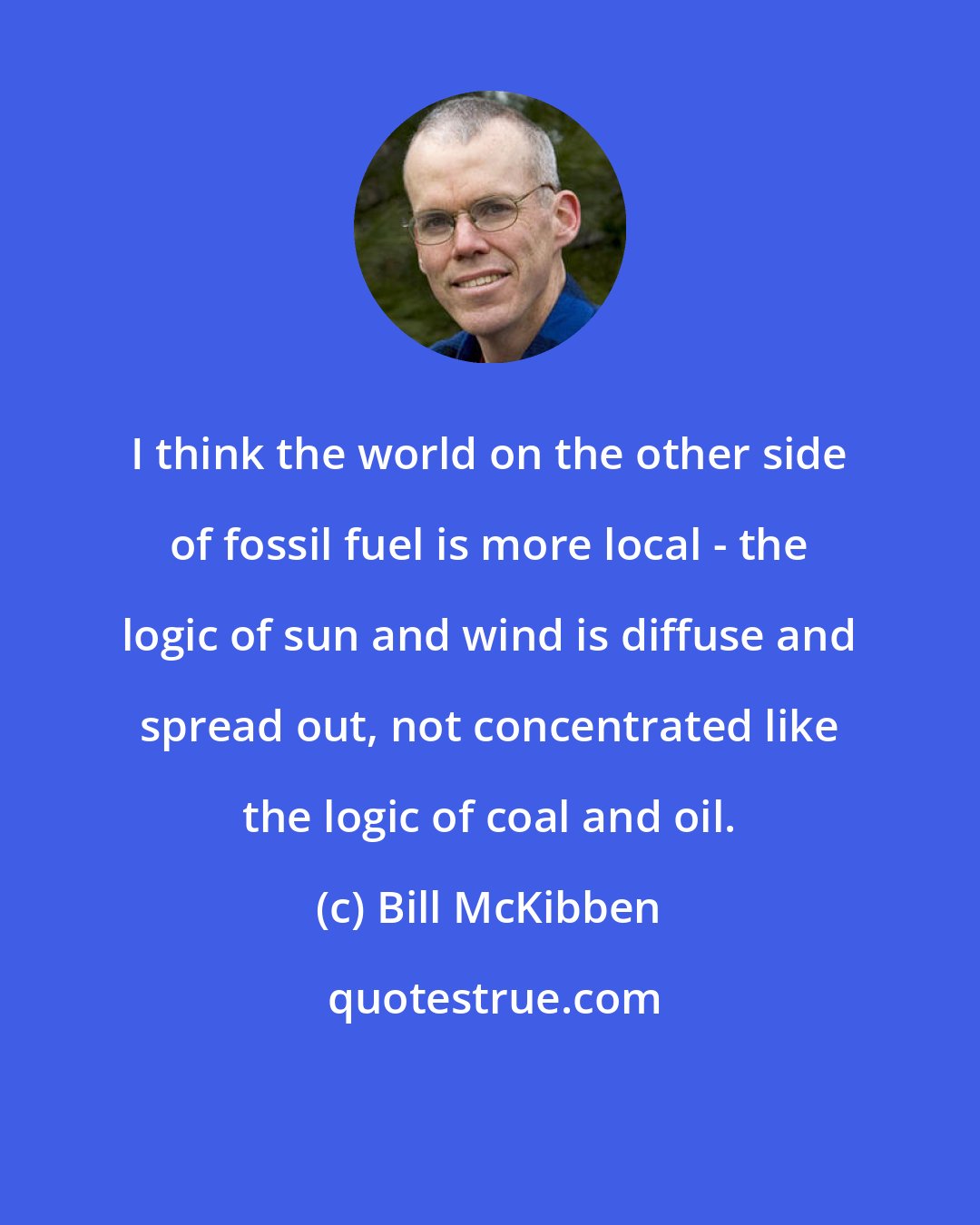 Bill McKibben: I think the world on the other side of fossil fuel is more local - the logic of sun and wind is diffuse and spread out, not concentrated like the logic of coal and oil.