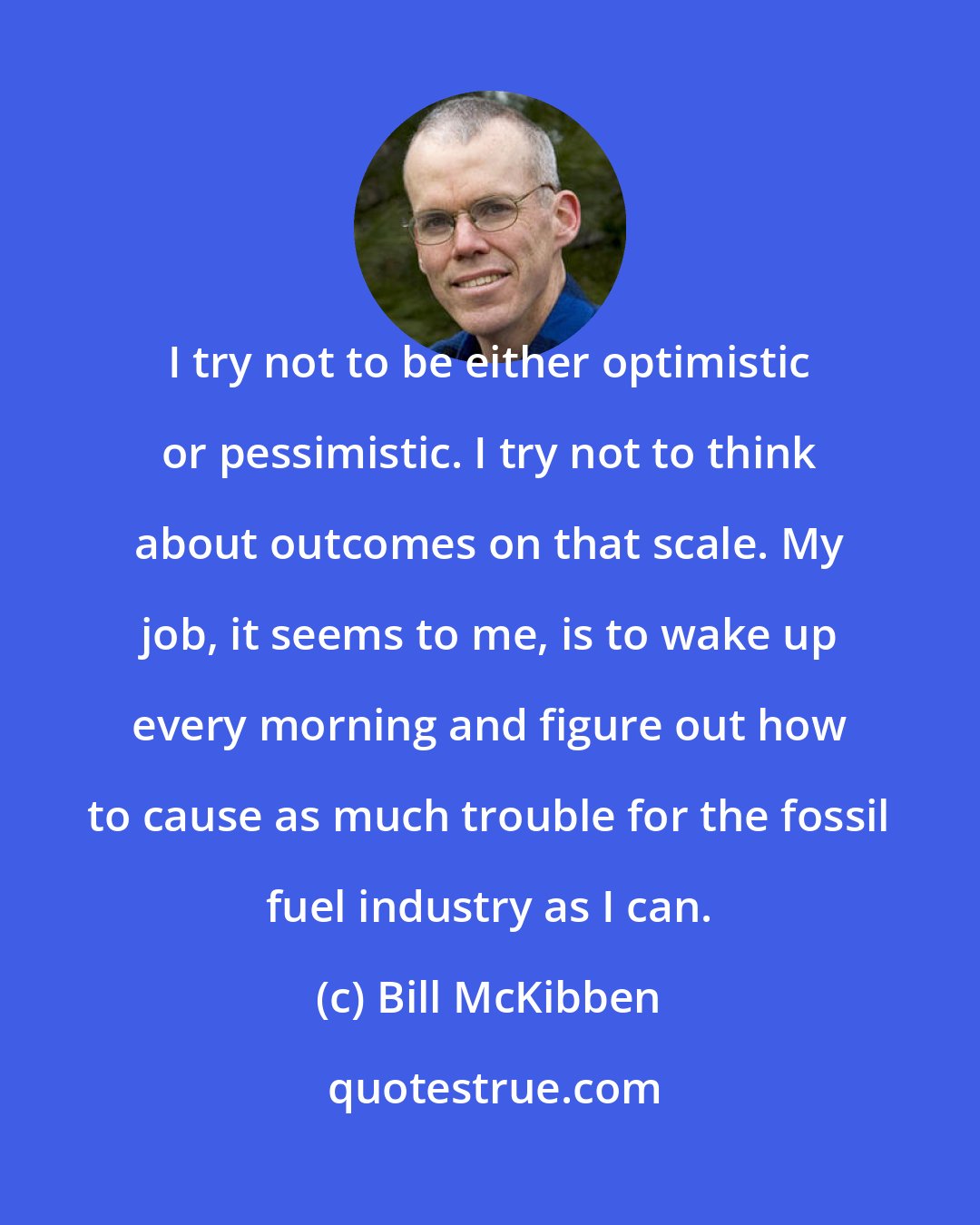 Bill McKibben: I try not to be either optimistic or pessimistic. I try not to think about outcomes on that scale. My job, it seems to me, is to wake up every morning and figure out how to cause as much trouble for the fossil fuel industry as I can.