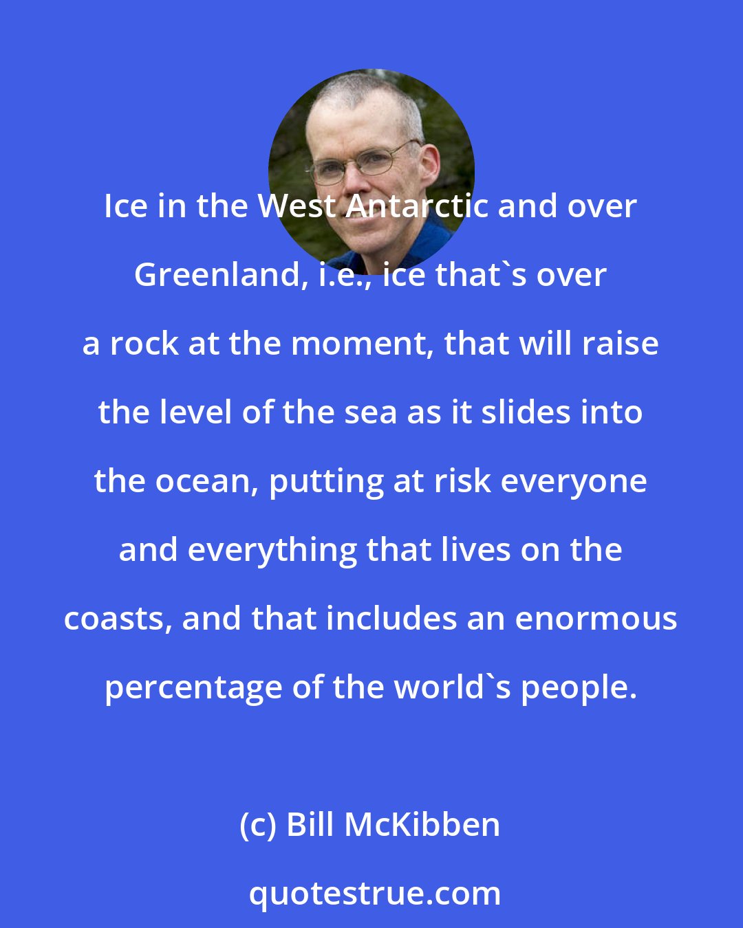 Bill McKibben: Ice in the West Antarctic and over Greenland, i.e., ice that's over a rock at the moment, that will raise the level of the sea as it slides into the ocean, putting at risk everyone and everything that lives on the coasts, and that includes an enormous percentage of the world's people.