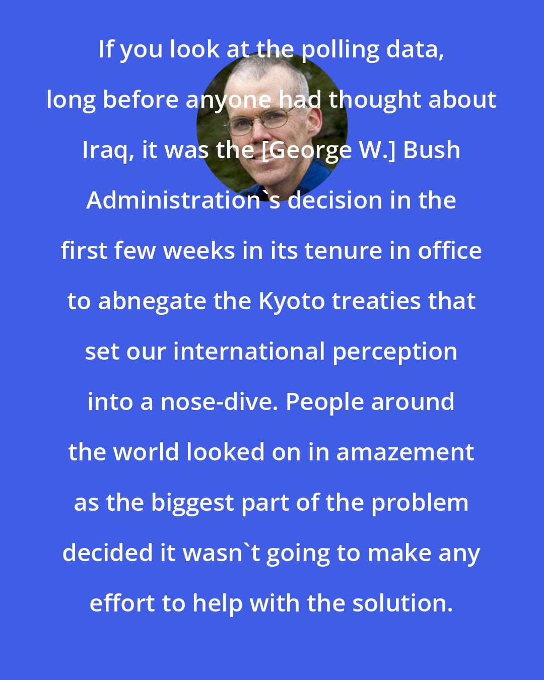 Bill McKibben: If you look at the polling data, long before anyone had thought about Iraq, it was the [George W.] Bush Administration's decision in the first few weeks in its tenure in office to abnegate the Kyoto treaties that set our international perception into a nose-dive. People around the world looked on in amazement as the biggest part of the problem decided it wasn't going to make any effort to help with the solution.