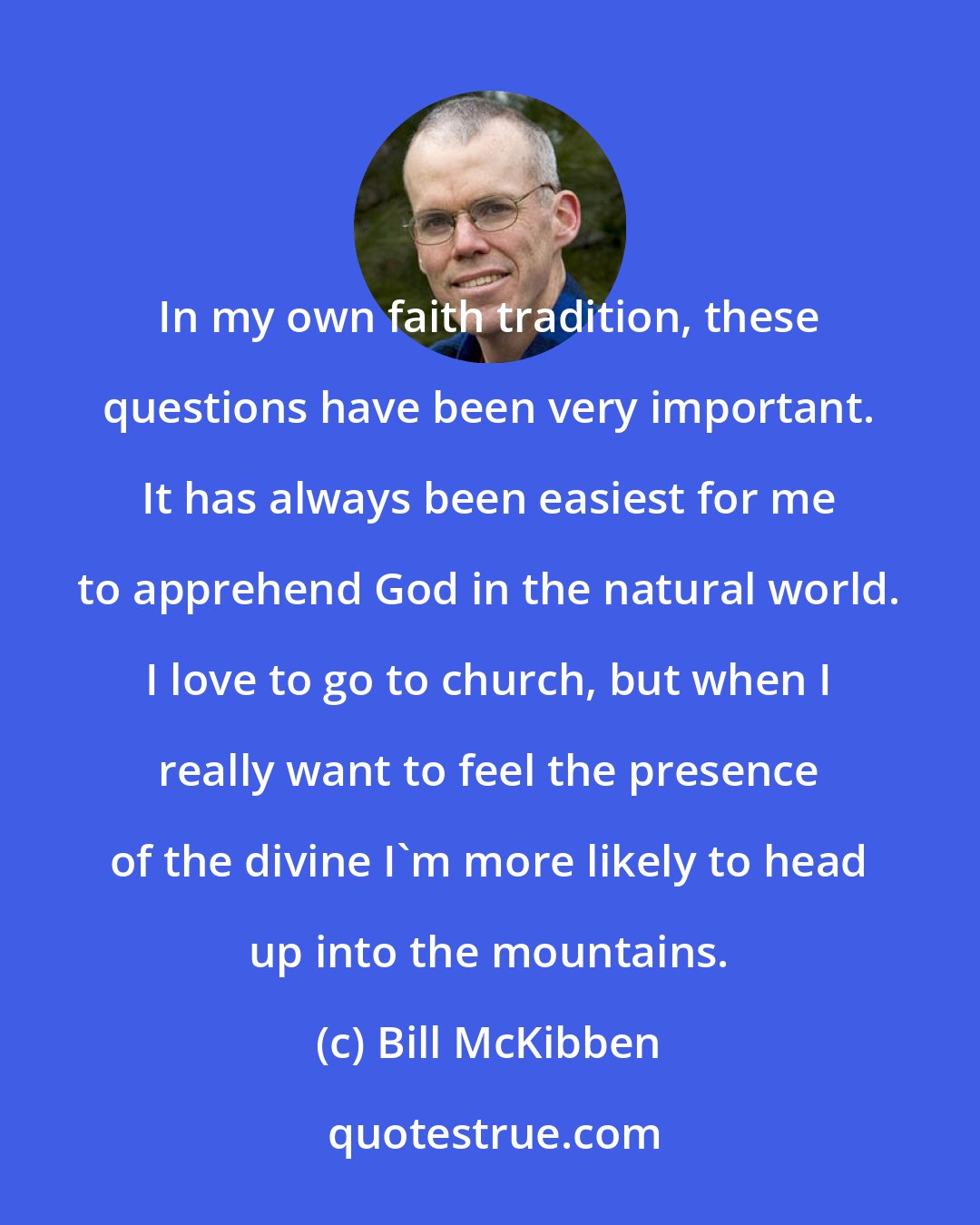 Bill McKibben: In my own faith tradition, these questions have been very important. It has always been easiest for me to apprehend God in the natural world. I love to go to church, but when I really want to feel the presence of the divine I'm more likely to head up into the mountains.