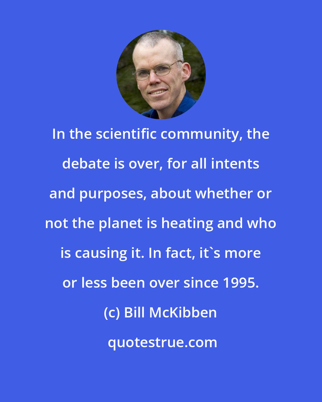 Bill McKibben: In the scientific community, the debate is over, for all intents and purposes, about whether or not the planet is heating and who is causing it. In fact, it's more or less been over since 1995.