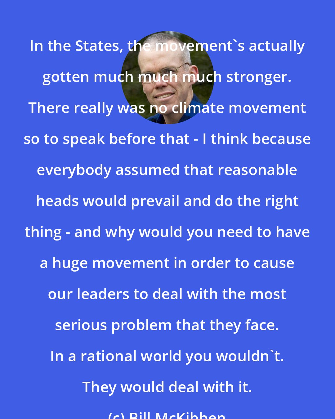 Bill McKibben: In the States, the movement's actually gotten much much much stronger. There really was no climate movement so to speak before that - I think because everybody assumed that reasonable heads would prevail and do the right thing - and why would you need to have a huge movement in order to cause our leaders to deal with the most serious problem that they face. In a rational world you wouldn't. They would deal with it.