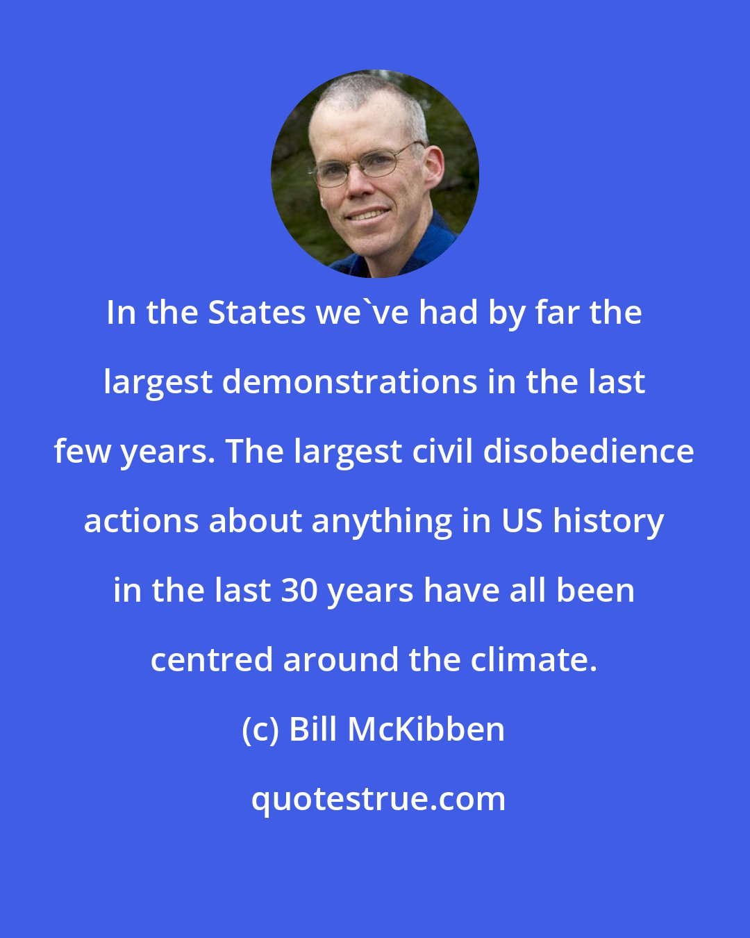 Bill McKibben: In the States we've had by far the largest demonstrations in the last few years. The largest civil disobedience actions about anything in US history in the last 30 years have all been centred around the climate.