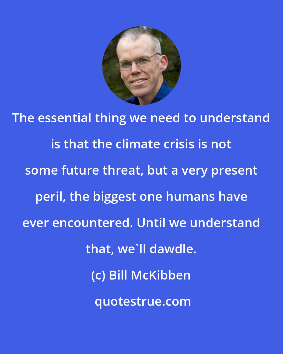 Bill McKibben: The essential thing we need to understand is that the climate crisis is not some future threat, but a very present peril, the biggest one humans have ever encountered. Until we understand that, we'll dawdle.