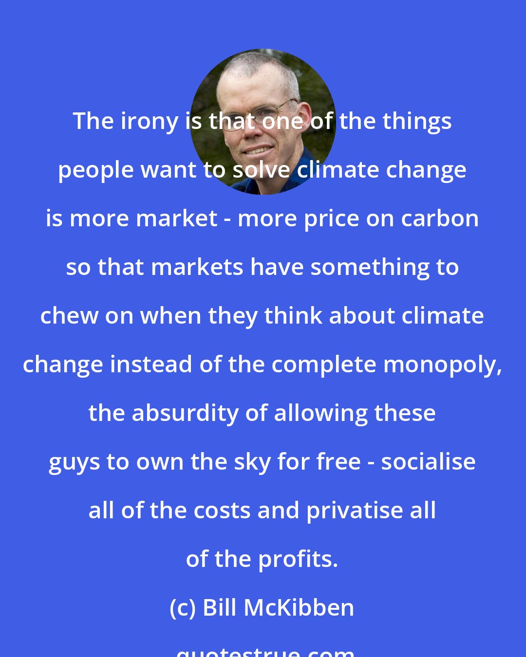 Bill McKibben: The irony is that one of the things people want to solve climate change is more market - more price on carbon so that markets have something to chew on when they think about climate change instead of the complete monopoly, the absurdity of allowing these guys to own the sky for free - socialise all of the costs and privatise all of the profits.