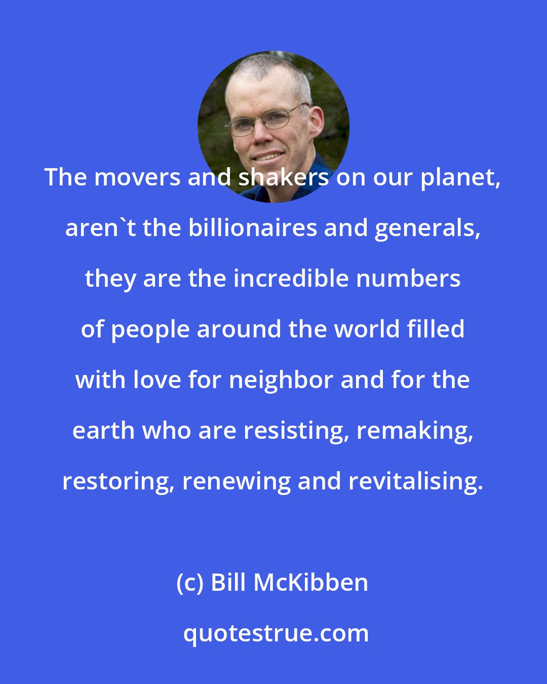 Bill McKibben: The movers and shakers on our planet, aren't the billionaires and generals, they are the incredible numbers of people around the world filled with love for neighbor and for the earth who are resisting, remaking, restoring, renewing and revitalising.