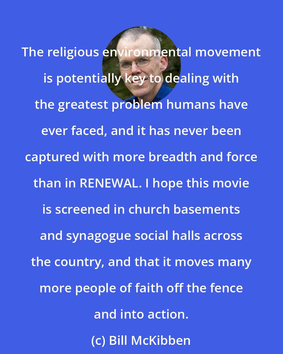 Bill McKibben: The religious environmental movement is potentially key to dealing with the greatest problem humans have ever faced, and it has never been captured with more breadth and force than in RENEWAL. I hope this movie is screened in church basements and synagogue social halls across the country, and that it moves many more people of faith off the fence and into action.