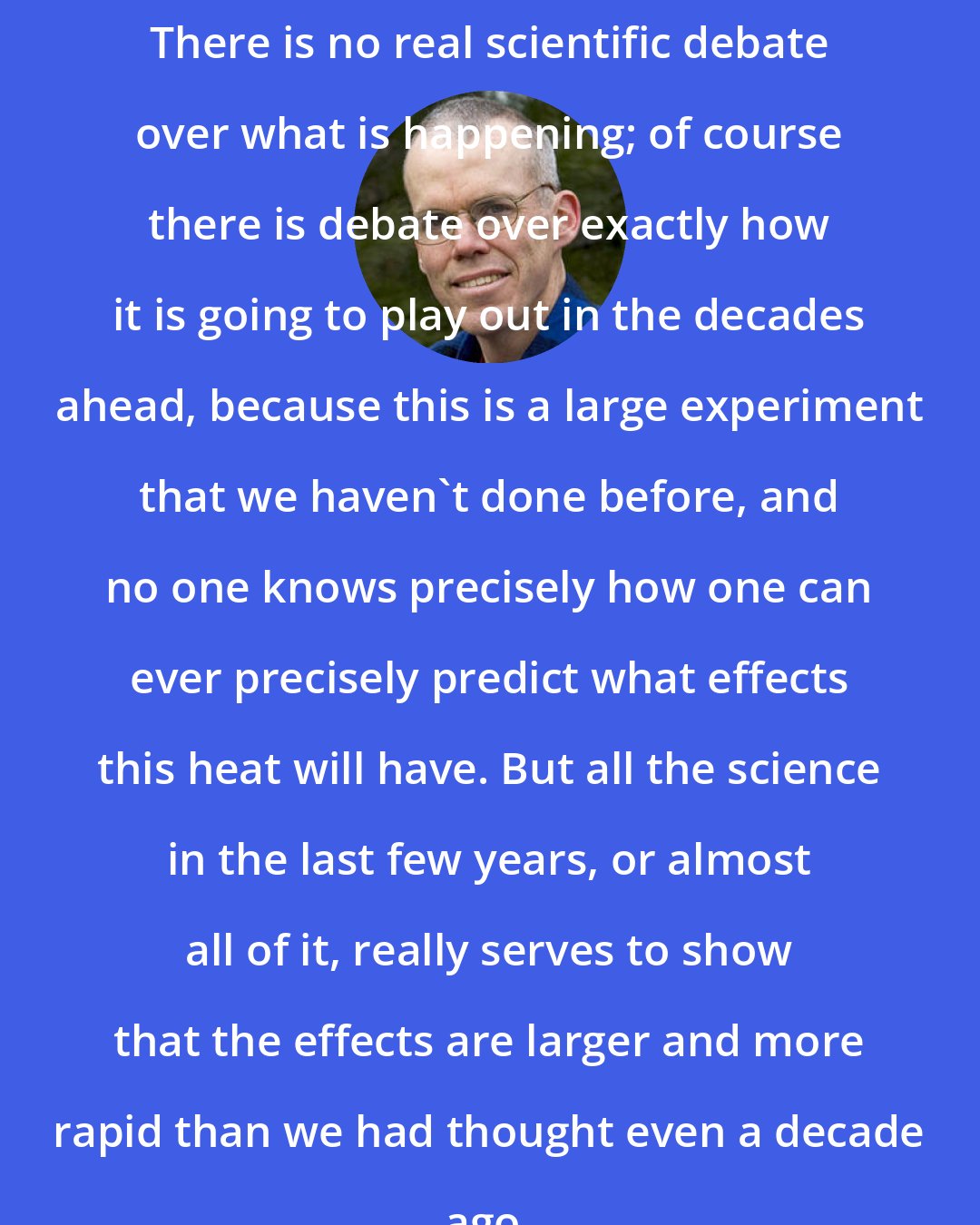 Bill McKibben: There is no real scientific debate over what is happening; of course there is debate over exactly how it is going to play out in the decades ahead, because this is a large experiment that we haven't done before, and no one knows precisely how one can ever precisely predict what effects this heat will have. But all the science in the last few years, or almost all of it, really serves to show that the effects are larger and more rapid than we had thought even a decade ago.