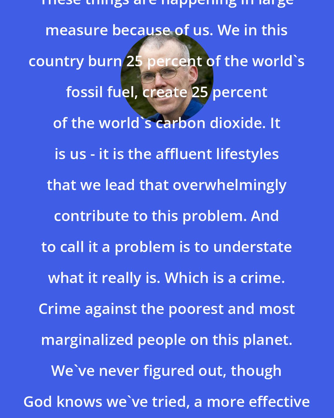 Bill McKibben: These things are happening in large measure because of us. We in this country burn 25 percent of the world's fossil fuel, create 25 percent of the world's carbon dioxide. It is us - it is the affluent lifestyles that we lead that overwhelmingly contribute to this problem. And to call it a problem is to understate what it really is. Which is a crime. Crime against the poorest and most marginalized people on this planet. We've never figured out, though God knows we've tried, a more effective way to destroy their lives.