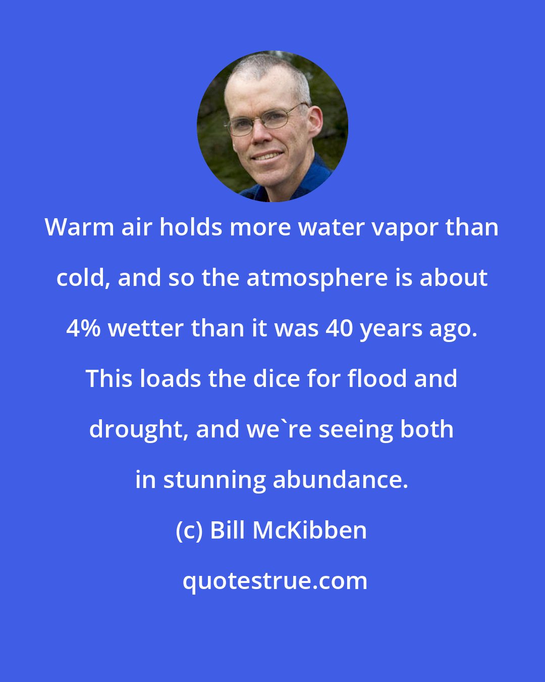 Bill McKibben: Warm air holds more water vapor than cold, and so the atmosphere is about 4% wetter than it was 40 years ago. This loads the dice for flood and drought, and we're seeing both in stunning abundance.