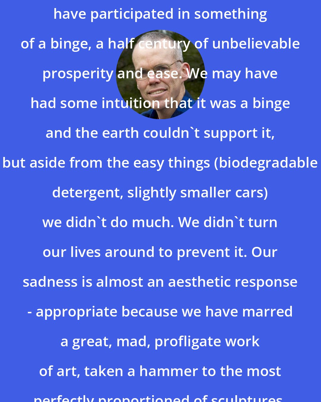 Bill McKibben: We, all of us in the First World, have participated in something of a binge, a half century of unbelievable prosperity and ease. We may have had some intuition that it was a binge and the earth couldn't support it, but aside from the easy things (biodegradable detergent, slightly smaller cars) we didn't do much. We didn't turn our lives around to prevent it. Our sadness is almost an aesthetic response - appropriate because we have marred a great, mad, profligate work of art, taken a hammer to the most perfectly proportioned of sculptures.