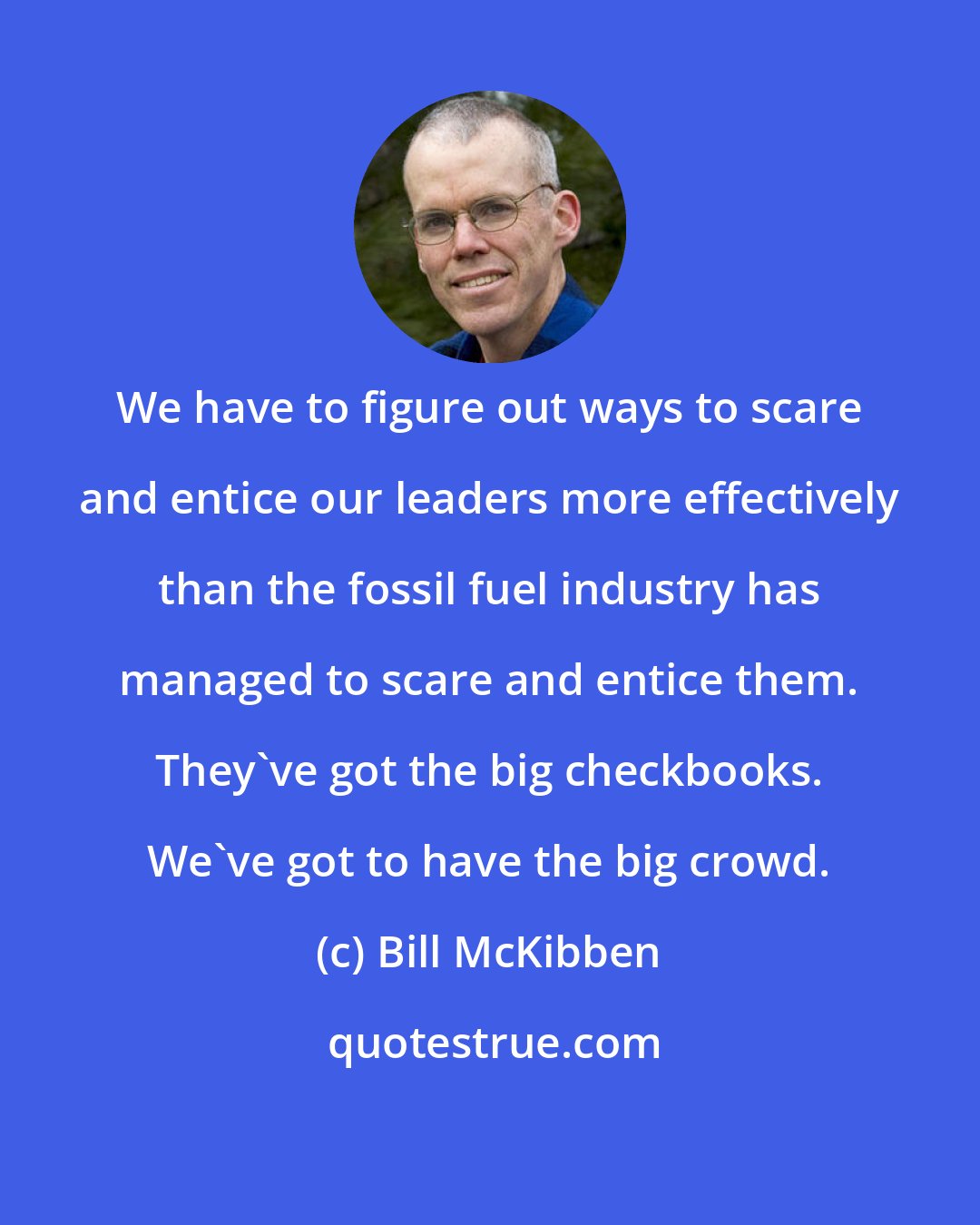 Bill McKibben: We have to figure out ways to scare and entice our leaders more effectively than the fossil fuel industry has managed to scare and entice them. They've got the big checkbooks. We've got to have the big crowd.