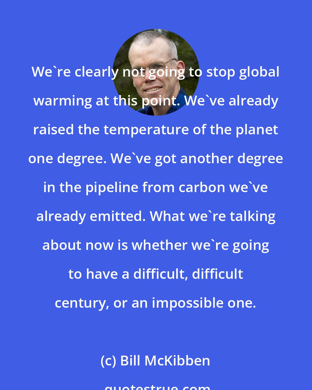 Bill McKibben: We're clearly not going to stop global warming at this point. We've already raised the temperature of the planet one degree. We've got another degree in the pipeline from carbon we've already emitted. What we're talking about now is whether we're going to have a difficult, difficult century, or an impossible one.