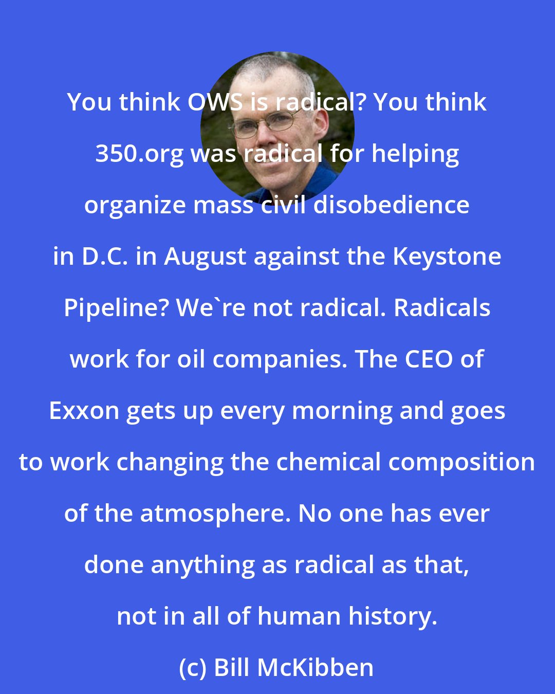 Bill McKibben: You think OWS is radical? You think 350.org was radical for helping organize mass civil disobedience in D.C. in August against the Keystone Pipeline? We're not radical. Radicals work for oil companies. The CEO of Exxon gets up every morning and goes to work changing the chemical composition of the atmosphere. No one has ever done anything as radical as that, not in all of human history.