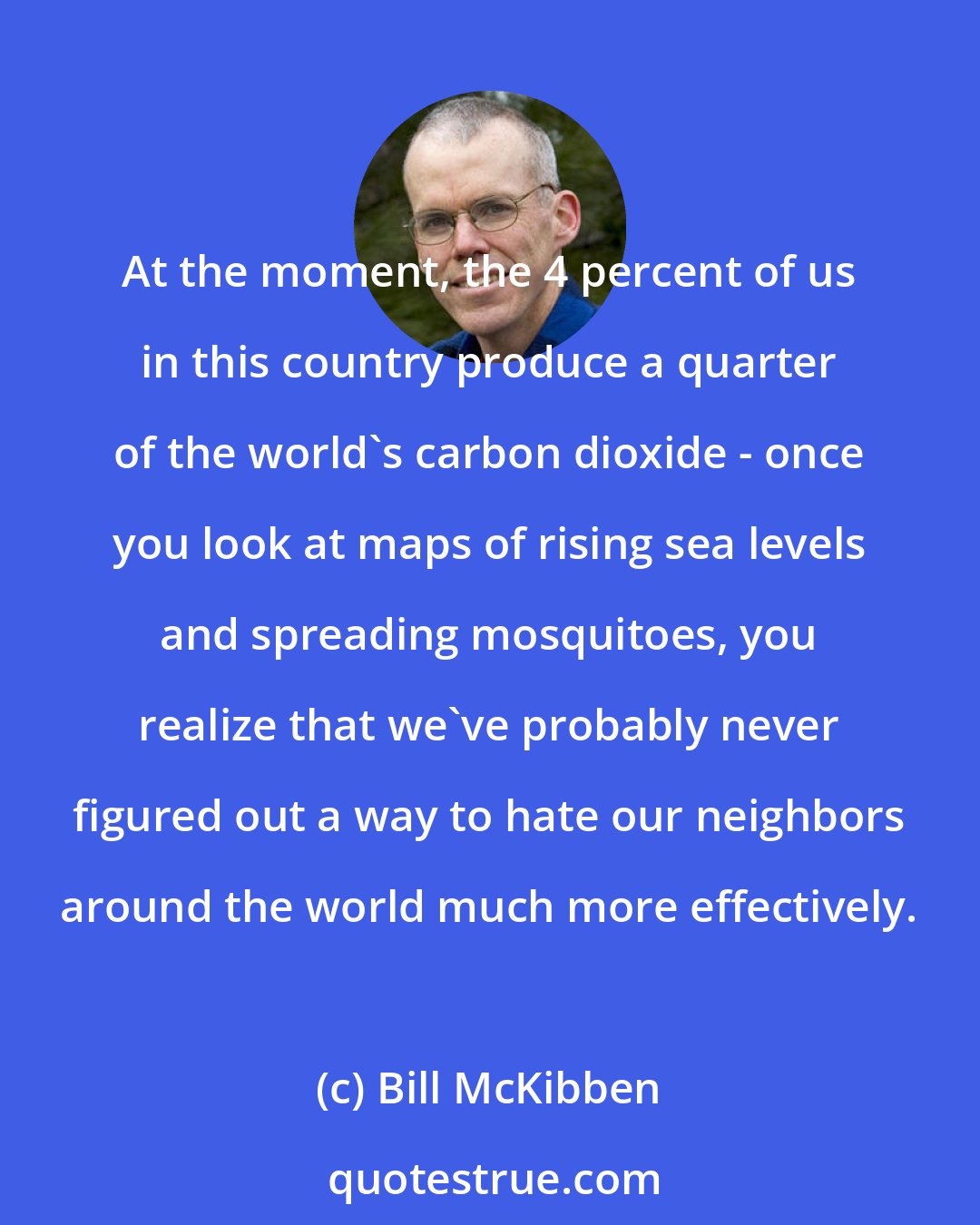 Bill McKibben: At the moment, the 4 percent of us in this country produce a quarter of the world's carbon dioxide - once you look at maps of rising sea levels and spreading mosquitoes, you realize that we've probably never figured out a way to hate our neighbors around the world much more effectively.