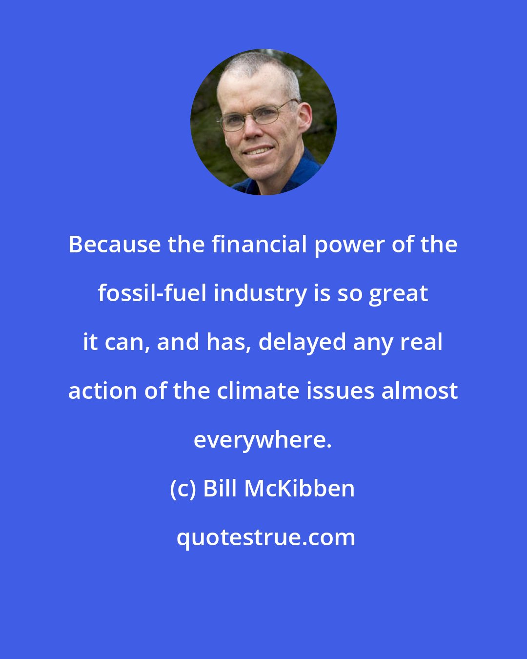 Bill McKibben: Because the financial power of the fossil-fuel industry is so great it can, and has, delayed any real action of the climate issues almost everywhere.