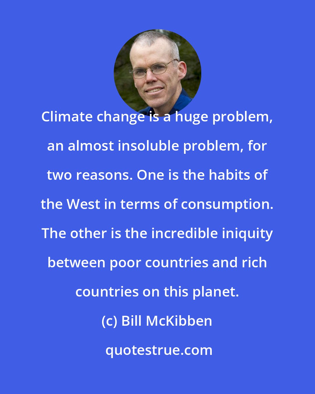 Bill McKibben: Climate change is a huge problem, an almost insoluble problem, for two reasons. One is the habits of the West in terms of consumption. The other is the incredible iniquity between poor countries and rich countries on this planet.