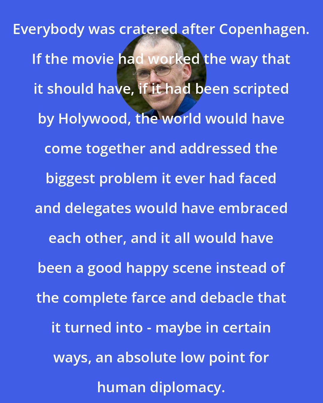 Bill McKibben: Everybody was cratered after Copenhagen. If the movie had worked the way that it should have, if it had been scripted by Holywood, the world would have come together and addressed the biggest problem it ever had faced and delegates would have embraced each other, and it all would have been a good happy scene instead of the complete farce and debacle that it turned into - maybe in certain ways, an absolute low point for human diplomacy.