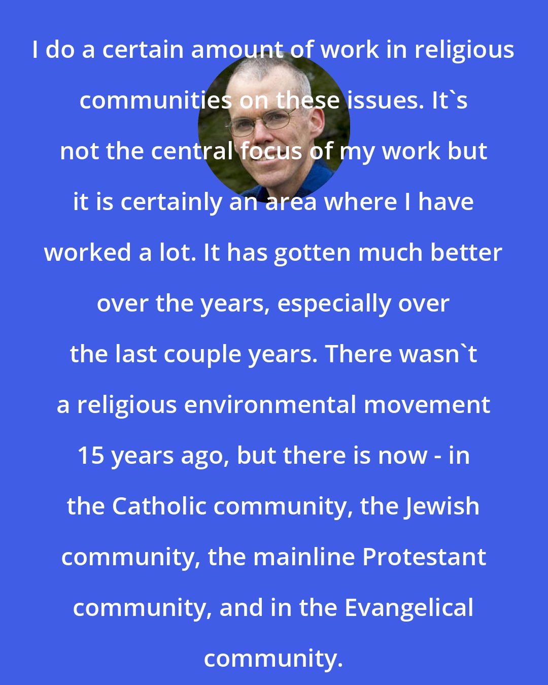 Bill McKibben: I do a certain amount of work in religious communities on these issues. It's not the central focus of my work but it is certainly an area where I have worked a lot. It has gotten much better over the years, especially over the last couple years. There wasn't a religious environmental movement 15 years ago, but there is now - in the Catholic community, the Jewish community, the mainline Protestant community, and in the Evangelical community.