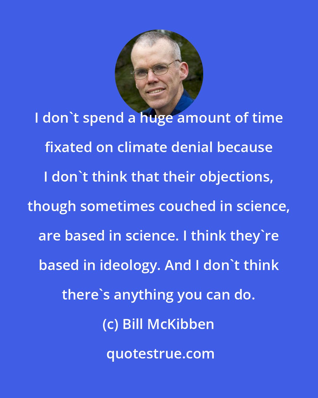 Bill McKibben: I don't spend a huge amount of time fixated on climate denial because I don't think that their objections, though sometimes couched in science, are based in science. I think they're based in ideology. And I don't think there's anything you can do.