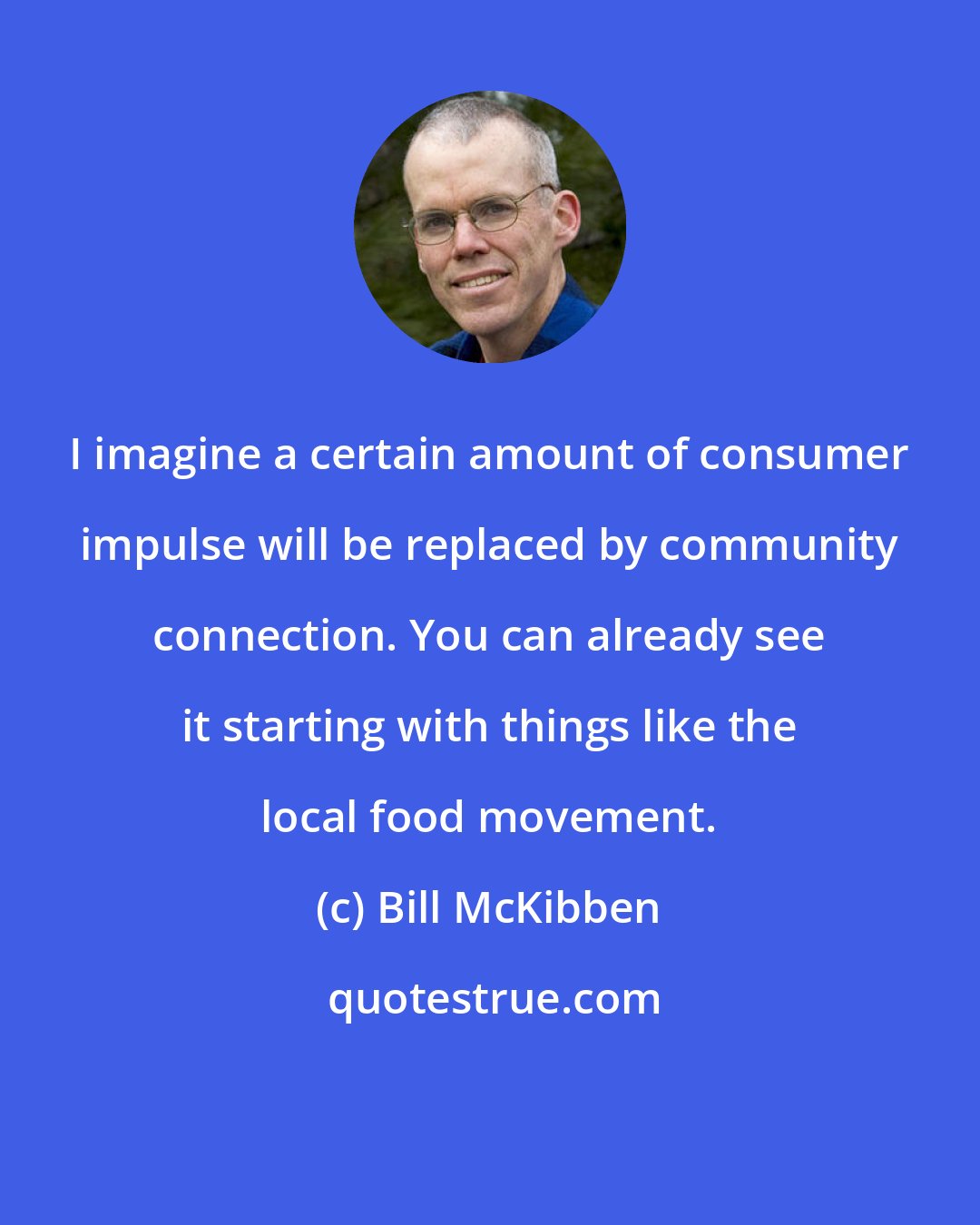 Bill McKibben: I imagine a certain amount of consumer impulse will be replaced by community connection. You can already see it starting with things like the local food movement.