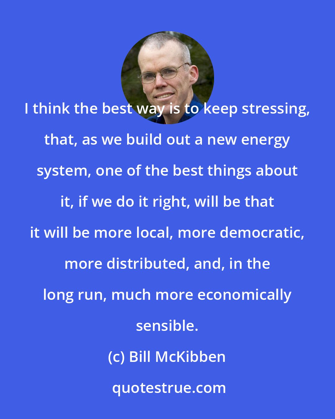 Bill McKibben: I think the best way is to keep stressing, that, as we build out a new energy system, one of the best things about it, if we do it right, will be that it will be more local, more democratic, more distributed, and, in the long run, much more economically sensible.