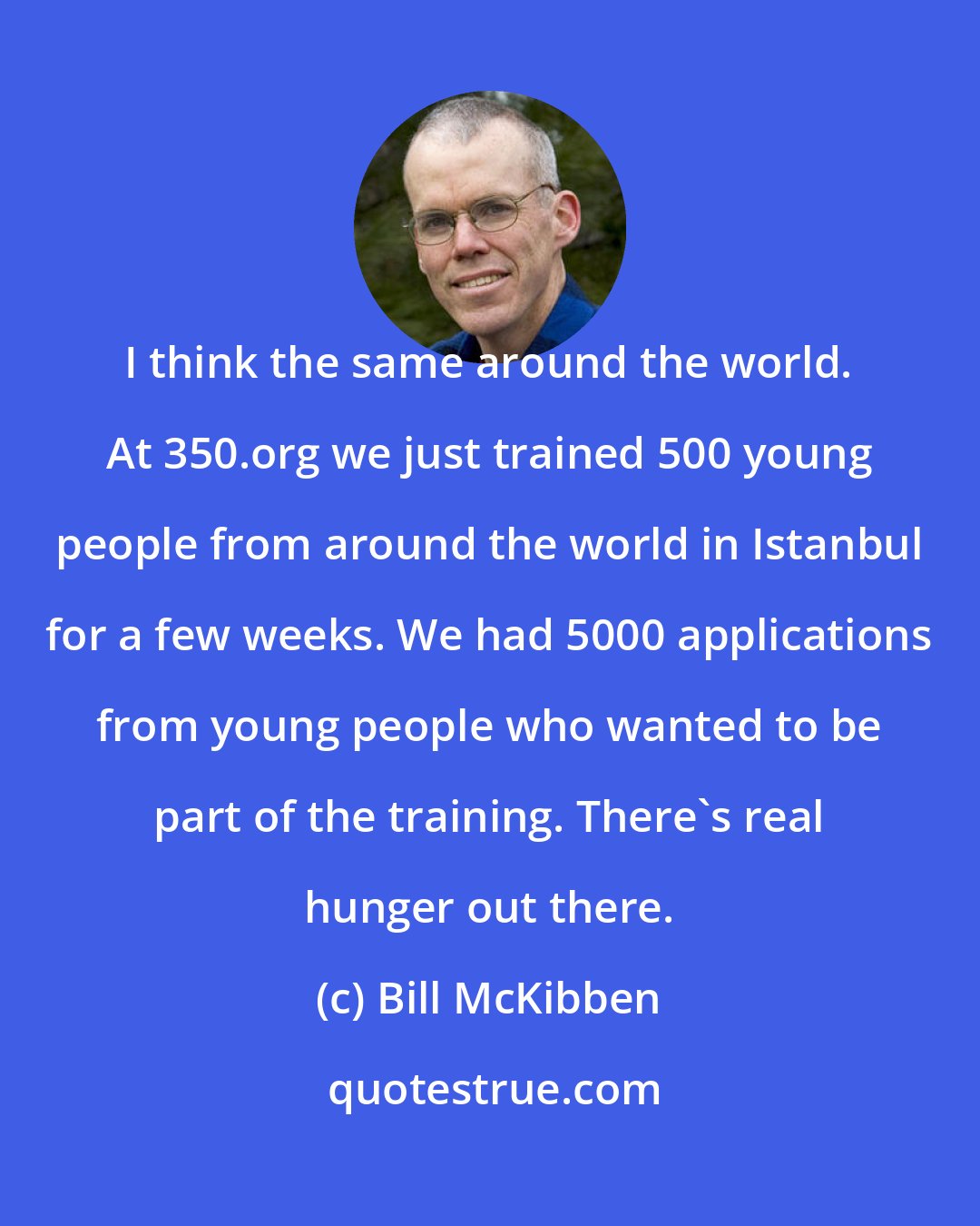 Bill McKibben: I think the same around the world. At 350.org we just trained 500 young people from around the world in Istanbul for a few weeks. We had 5000 applications from young people who wanted to be part of the training. There's real hunger out there.