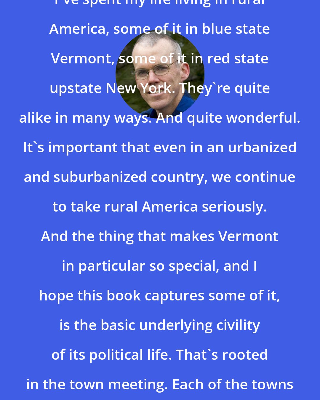 Bill McKibben: I've spent my life living in rural America, some of it in blue state Vermont, some of it in red state upstate New York. They're quite alike in many ways. And quite wonderful. It's important that even in an urbanized and suburbanized country, we continue to take rural America seriously. And the thing that makes Vermont in particular so special, and I hope this book captures some of it, is the basic underlying civility of its political life. That's rooted in the town meeting. Each of the towns in Vermont governs itself.