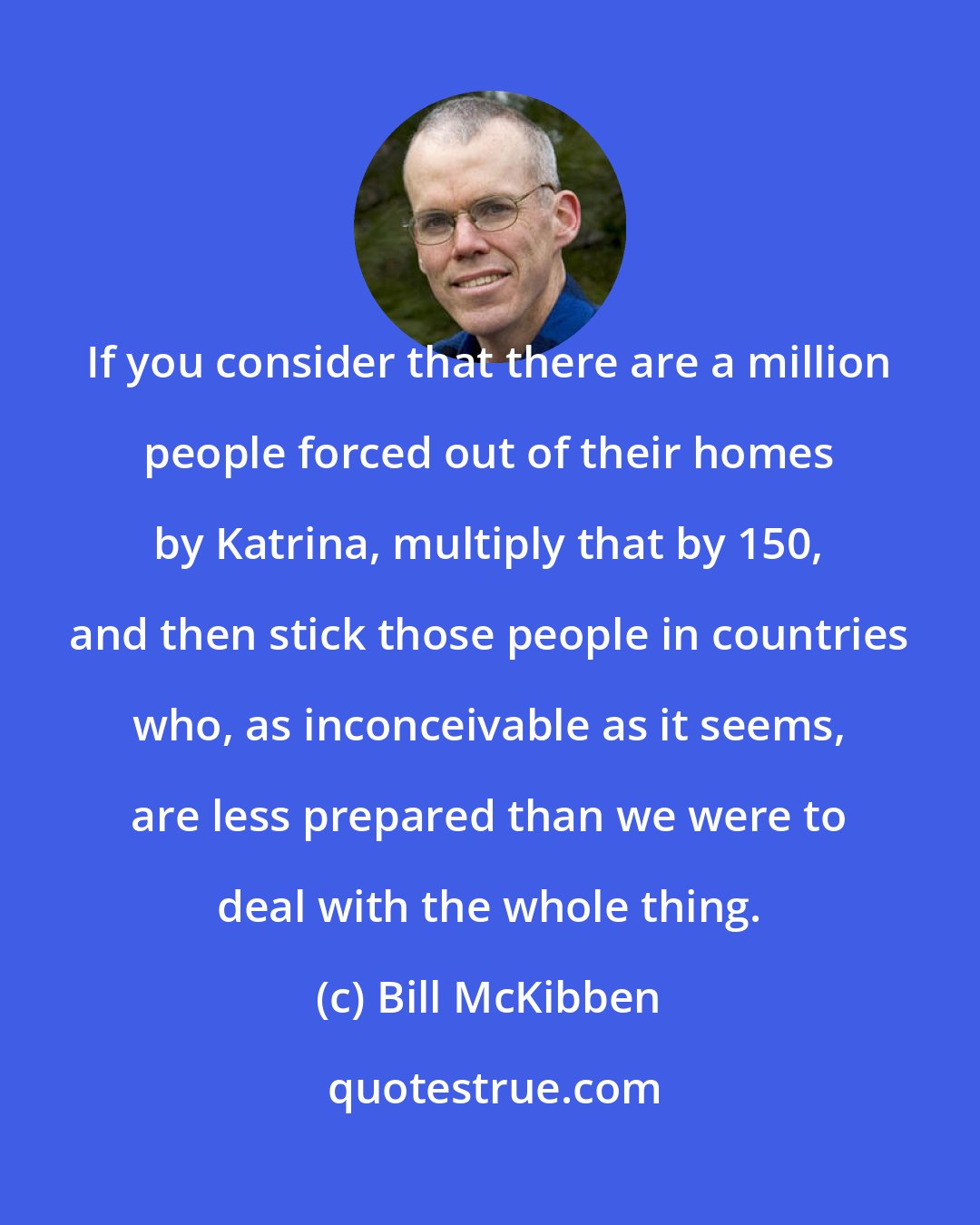 Bill McKibben: If you consider that there are a million people forced out of their homes by Katrina, multiply that by 150, and then stick those people in countries who, as inconceivable as it seems, are less prepared than we were to deal with the whole thing.