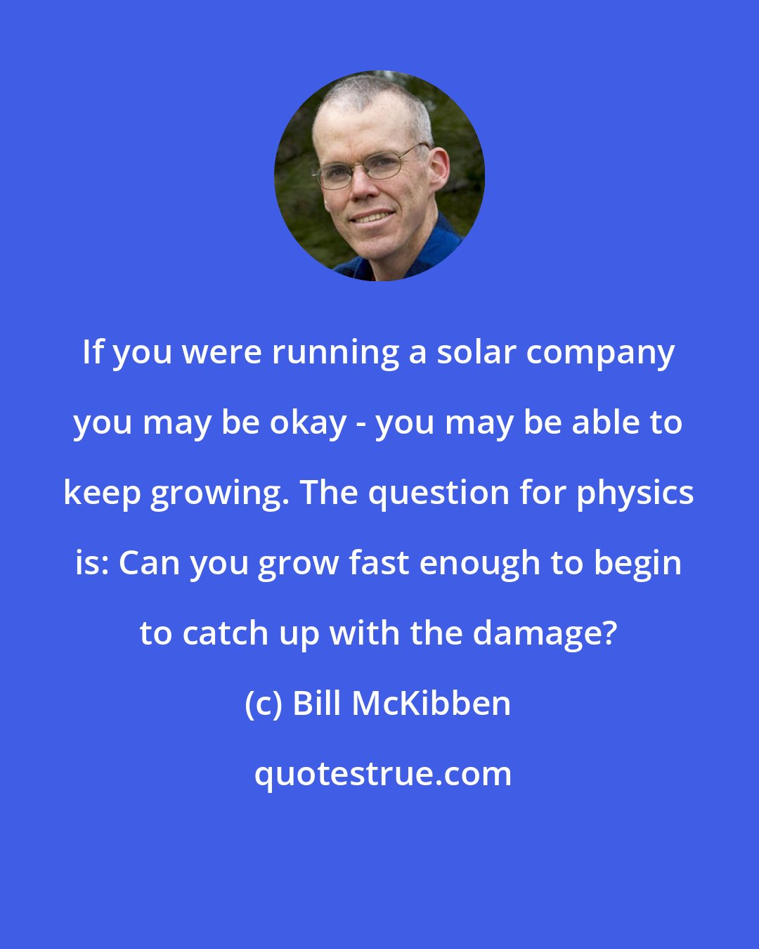 Bill McKibben: If you were running a solar company you may be okay - you may be able to keep growing. The question for physics is: Can you grow fast enough to begin to catch up with the damage?