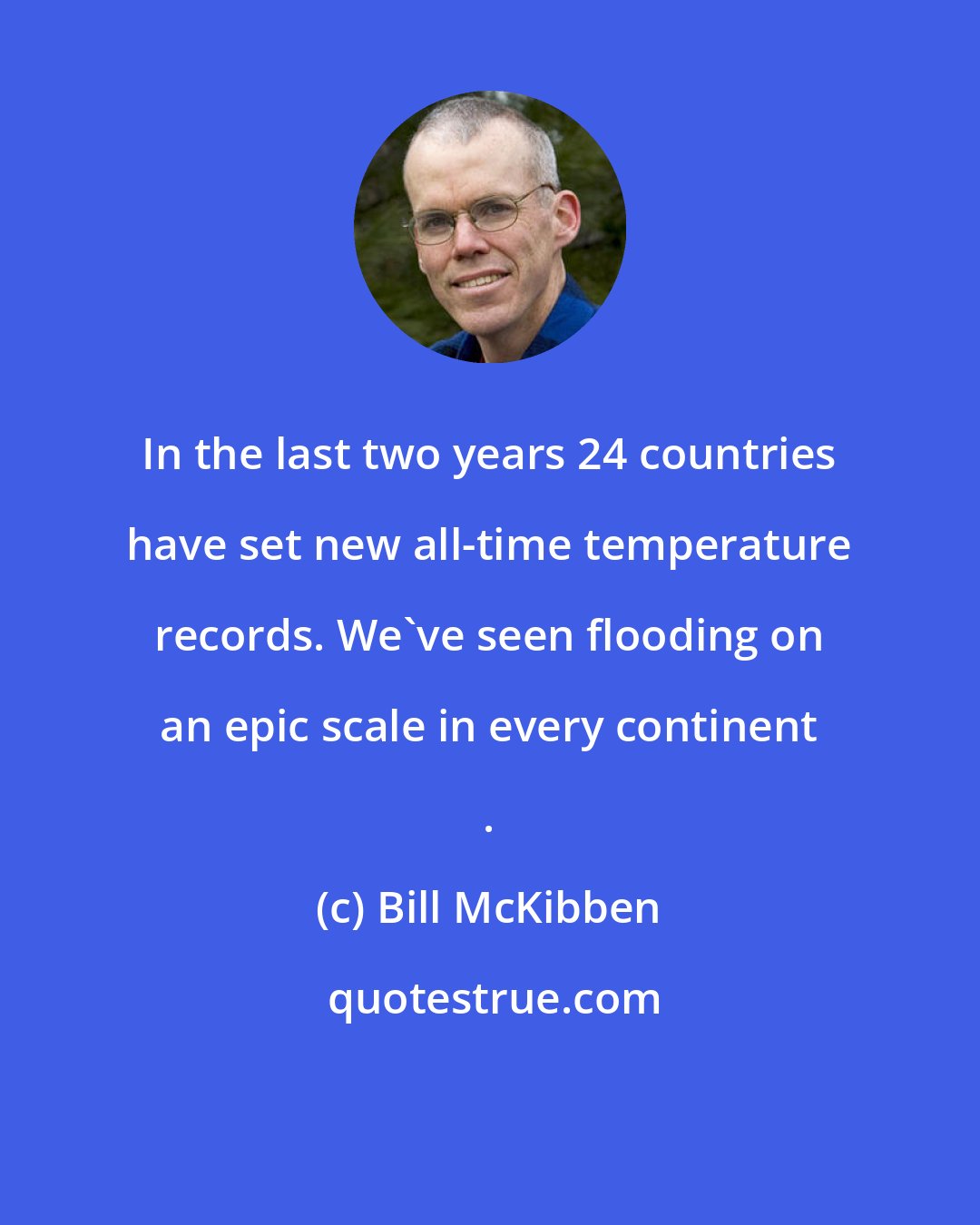 Bill McKibben: In the last two years 24 countries have set new all-time temperature records. We've seen flooding on an epic scale in every continent .