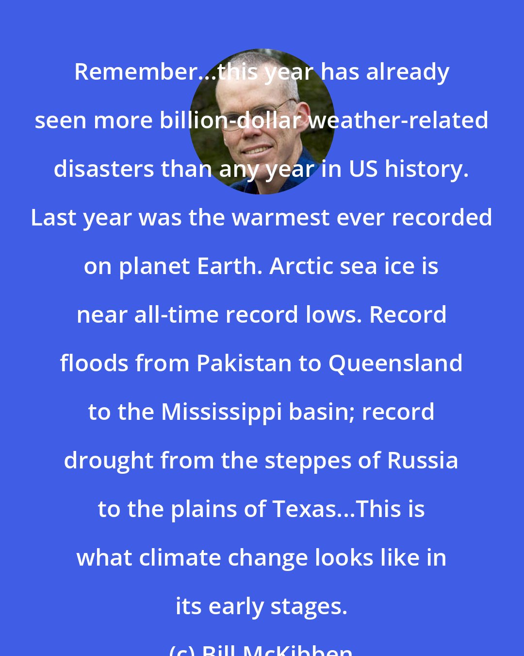 Bill McKibben: Remember...this year has already seen more billion-dollar weather-related disasters than any year in US history. Last year was the warmest ever recorded on planet Earth. Arctic sea ice is near all-time record lows. Record floods from Pakistan to Queensland to the Mississippi basin; record drought from the steppes of Russia to the plains of Texas...This is what climate change looks like in its early stages.