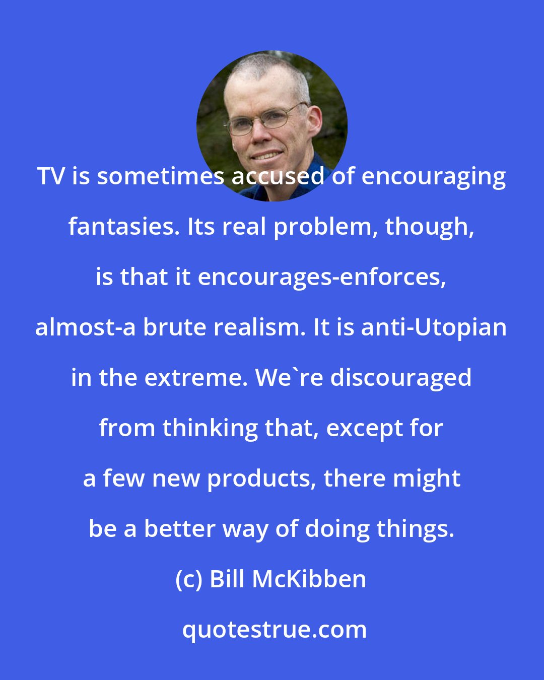 Bill McKibben: TV is sometimes accused of encouraging fantasies. Its real problem, though, is that it encourages-enforces, almost-a brute realism. It is anti-Utopian in the extreme. We're discouraged from thinking that, except for a few new products, there might be a better way of doing things.