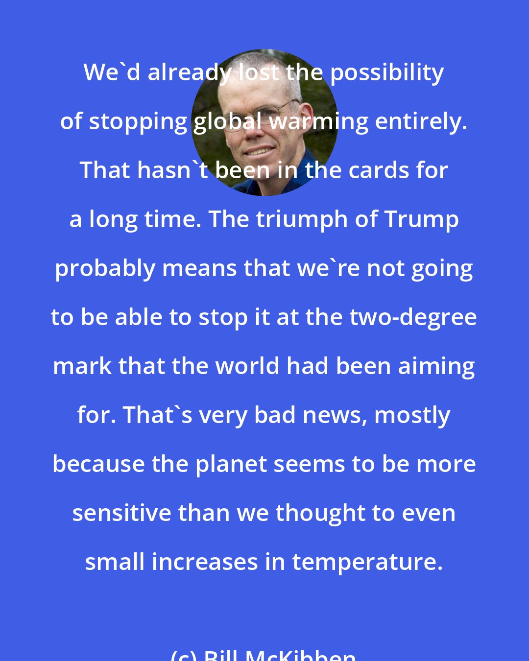 Bill McKibben: We'd already lost the possibility of stopping global warming entirely. That hasn't been in the cards for a long time. The triumph of Trump probably means that we're not going to be able to stop it at the two-degree mark that the world had been aiming for. That's very bad news, mostly because the planet seems to be more sensitive than we thought to even small increases in temperature.