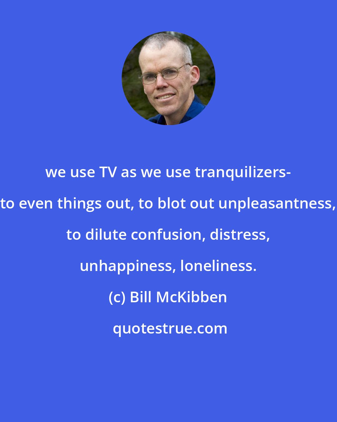 Bill McKibben: we use TV as we use tranquilizers- to even things out, to blot out unpleasantness, to dilute confusion, distress, unhappiness, loneliness.