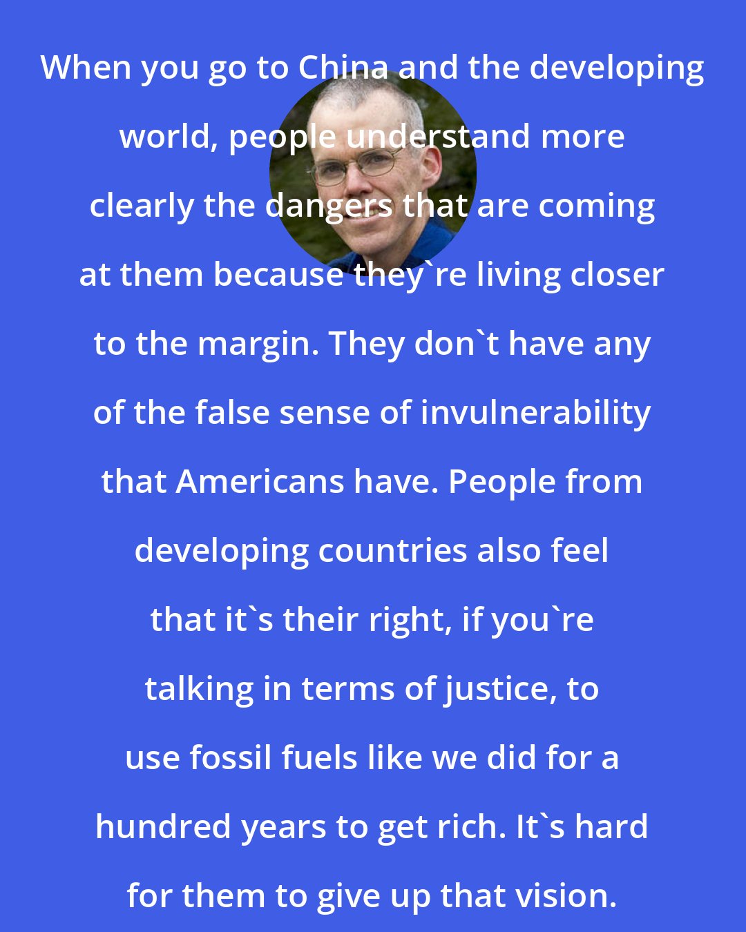 Bill McKibben: When you go to China and the developing world, people understand more clearly the dangers that are coming at them because they're living closer to the margin. They don't have any of the false sense of invulnerability that Americans have. People from developing countries also feel that it's their right, if you're talking in terms of justice, to use fossil fuels like we did for a hundred years to get rich. It's hard for them to give up that vision.