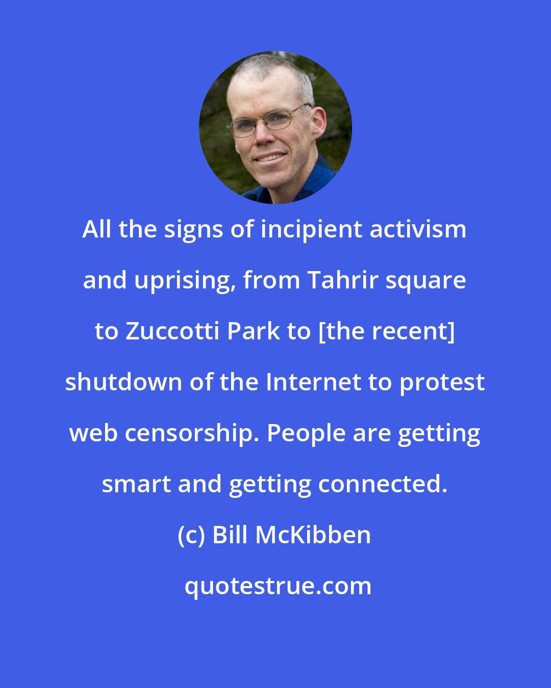 Bill McKibben: All the signs of incipient activism and uprising, from Tahrir square to Zuccotti Park to [the recent] shutdown of the Internet to protest web censorship. People are getting smart and getting connected.