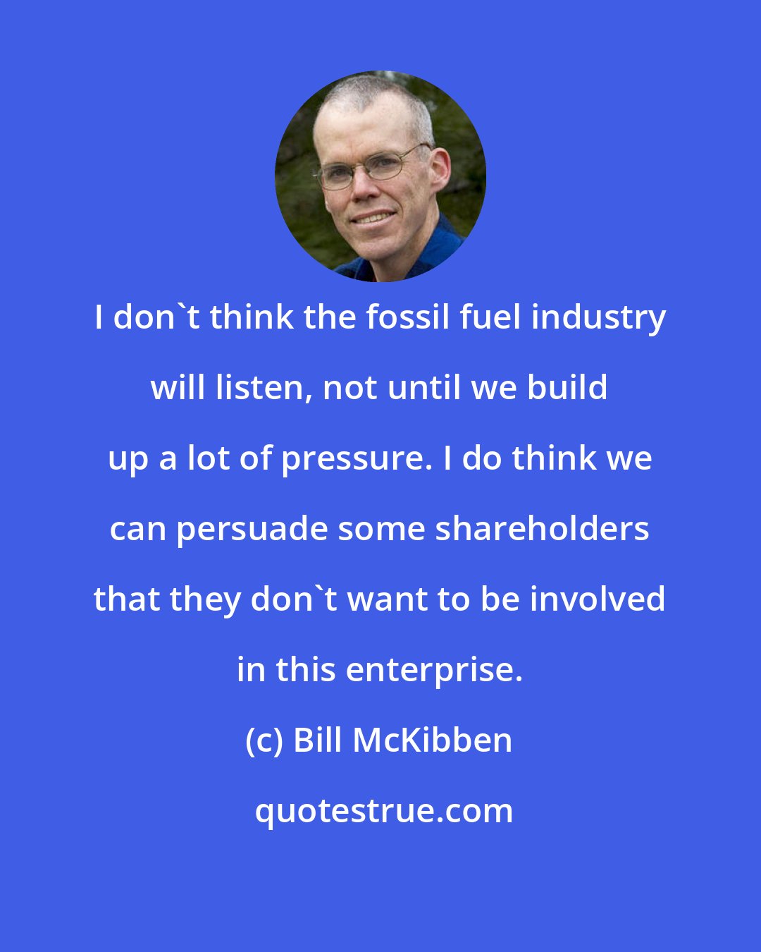 Bill McKibben: I don't think the fossil fuel industry will listen, not until we build up a lot of pressure. I do think we can persuade some shareholders that they don't want to be involved in this enterprise.