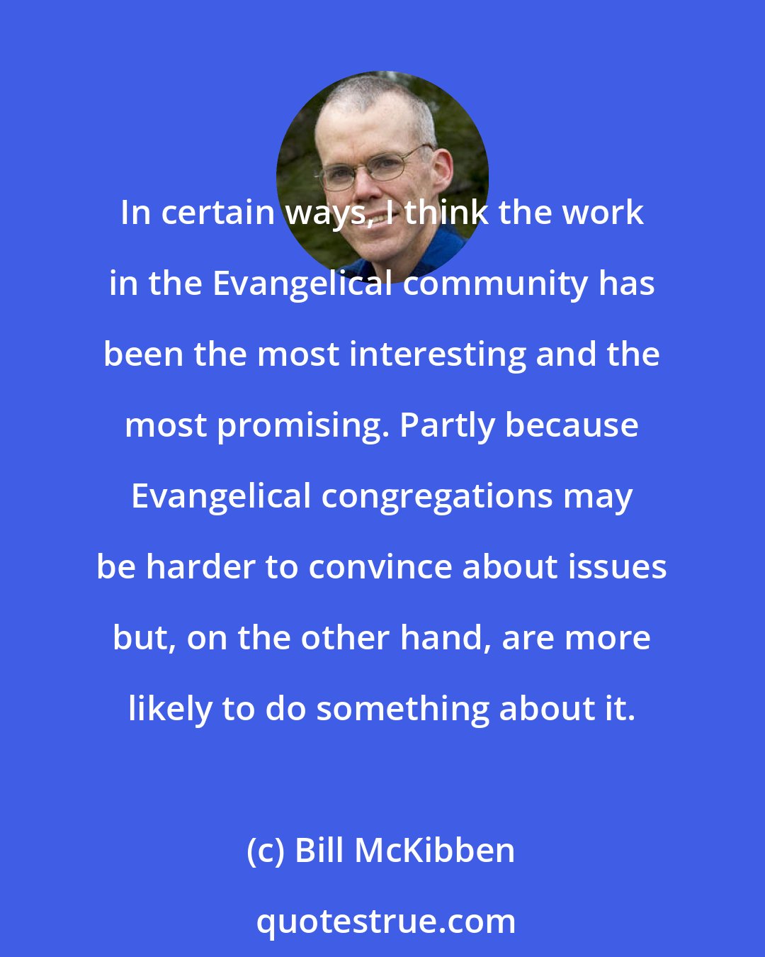 Bill McKibben: In certain ways, I think the work in the Evangelical community has been the most interesting and the most promising. Partly because Evangelical congregations may be harder to convince about issues but, on the other hand, are more likely to do something about it.