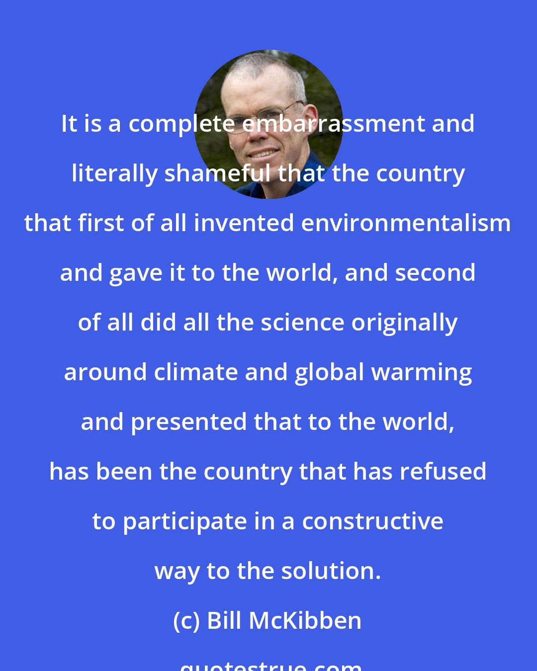 Bill McKibben: It is a complete embarrassment and literally shameful that the country that first of all invented environmentalism and gave it to the world, and second of all did all the science originally around climate and global warming and presented that to the world, has been the country that has refused to participate in a constructive way to the solution.