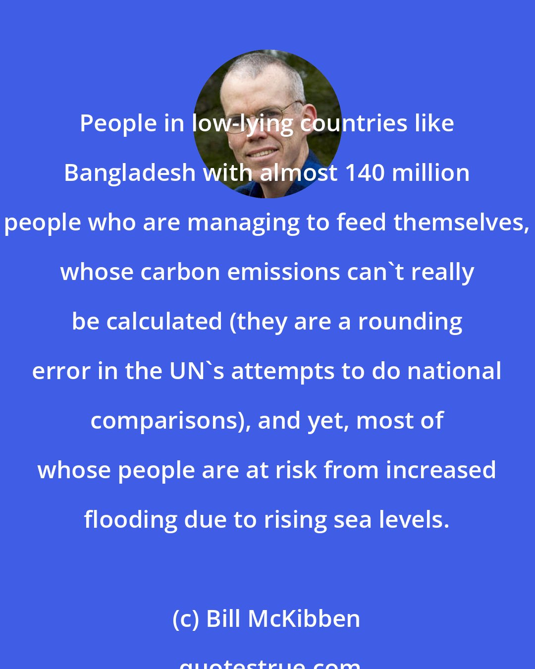 Bill McKibben: People in low-lying countries like Bangladesh with almost 140 million people who are managing to feed themselves, whose carbon emissions can't really be calculated (they are a rounding error in the UN's attempts to do national comparisons), and yet, most of whose people are at risk from increased flooding due to rising sea levels.