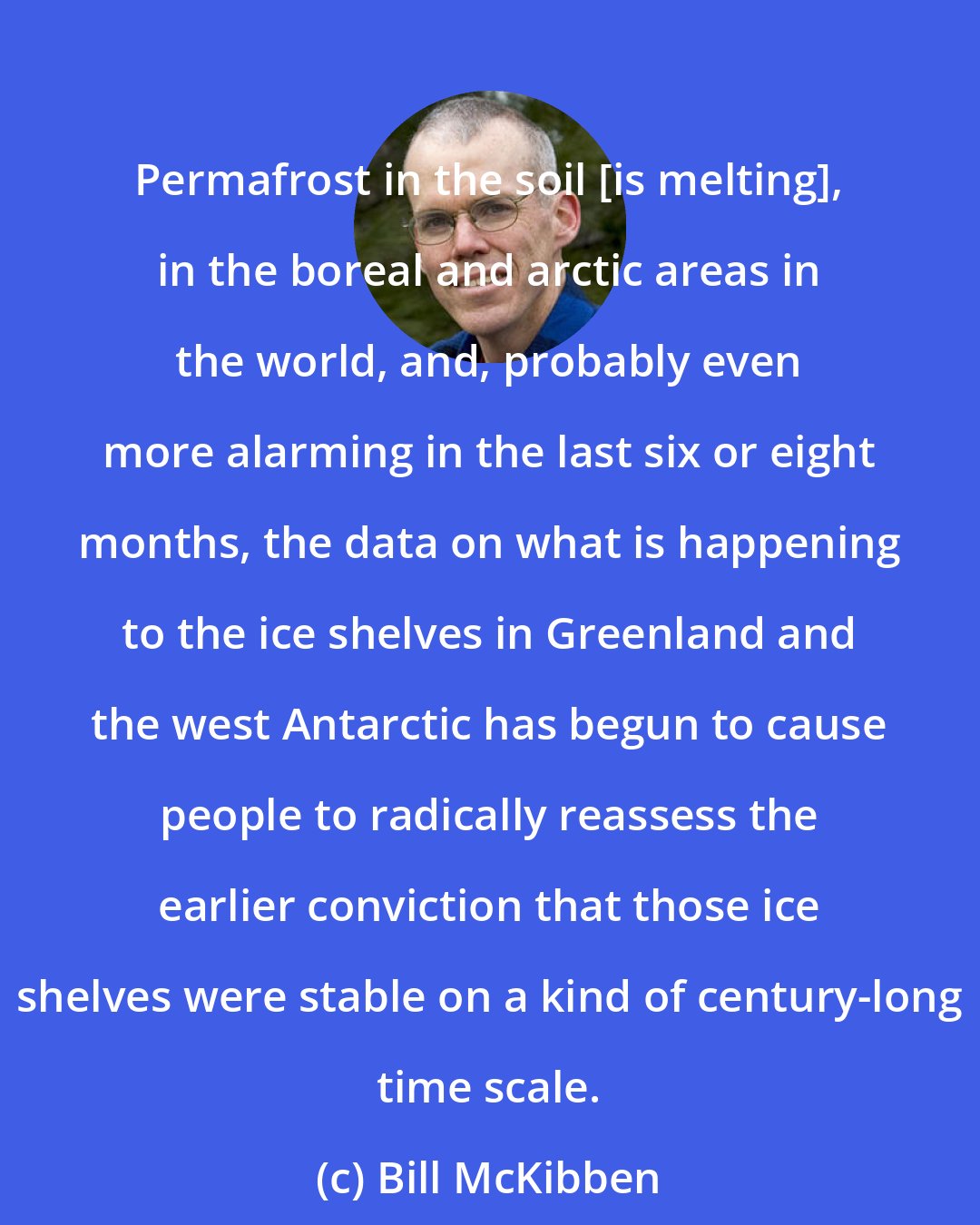 Bill McKibben: Permafrost in the soil [is melting], in the boreal and arctic areas in the world, and, probably even more alarming in the last six or eight months, the data on what is happening to the ice shelves in Greenland and the west Antarctic has begun to cause people to radically reassess the earlier conviction that those ice shelves were stable on a kind of century-long time scale.