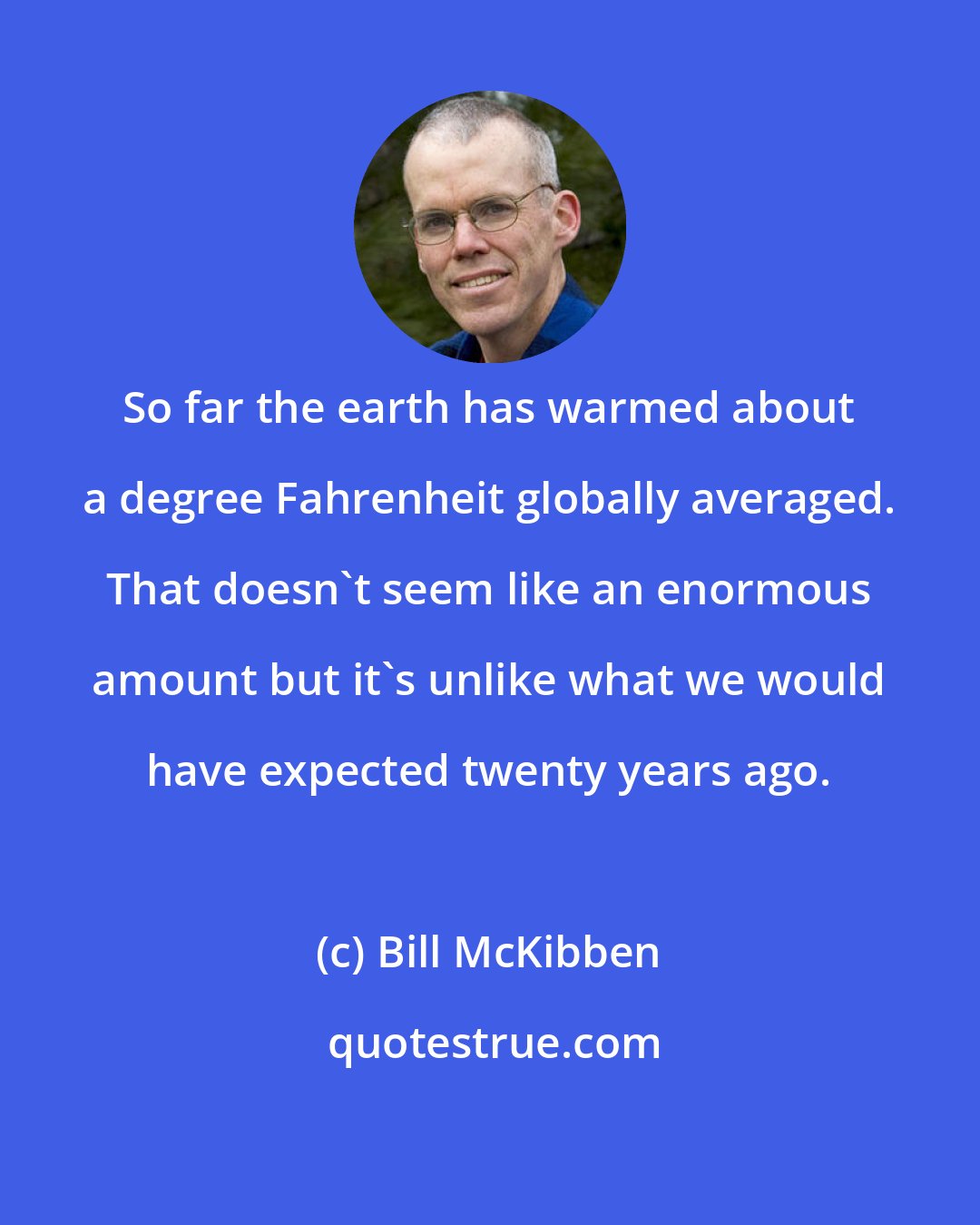 Bill McKibben: So far the earth has warmed about a degree Fahrenheit globally averaged. That doesn't seem like an enormous amount but it's unlike what we would have expected twenty years ago.