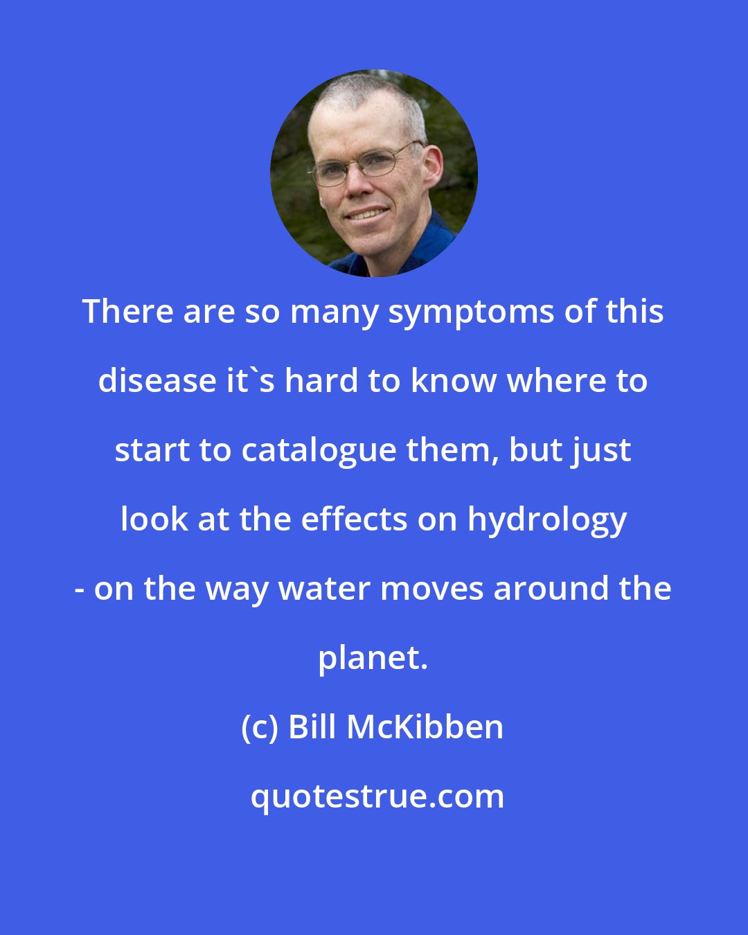 Bill McKibben: There are so many symptoms of this disease it's hard to know where to start to catalogue them, but just look at the effects on hydrology - on the way water moves around the planet.