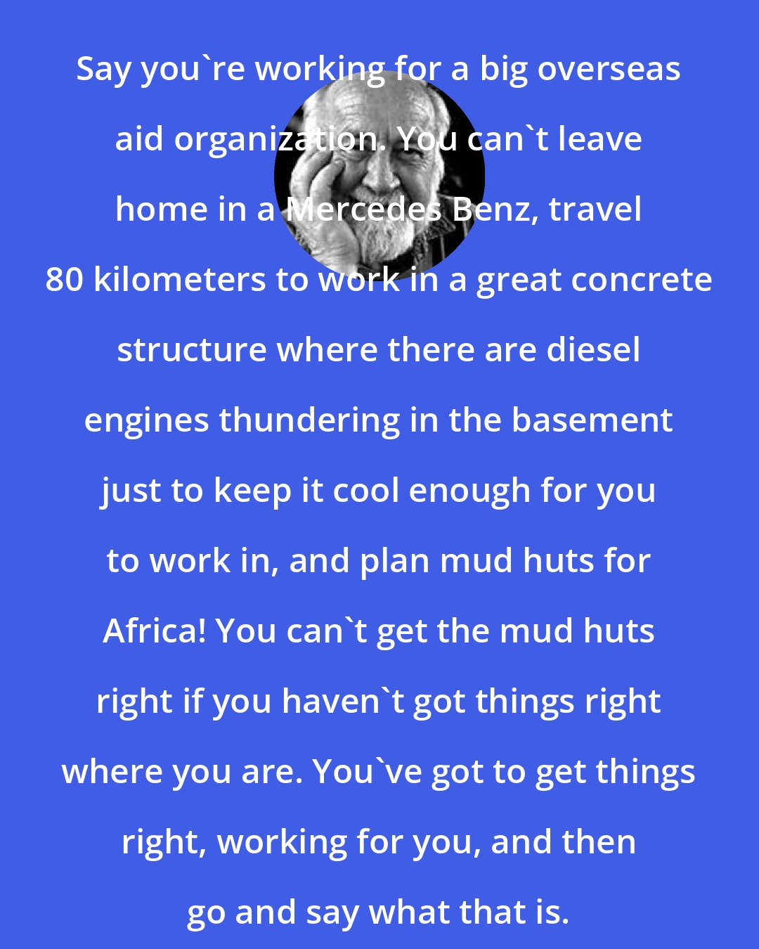 Bill Mollison: Say you're working for a big overseas aid organization. You can't leave home in a Mercedes Benz, travel 80 kilometers to work in a great concrete structure where there are diesel engines thundering in the basement just to keep it cool enough for you to work in, and plan mud huts for Africa! You can't get the mud huts right if you haven't got things right where you are. You've got to get things right, working for you, and then go and say what that is.