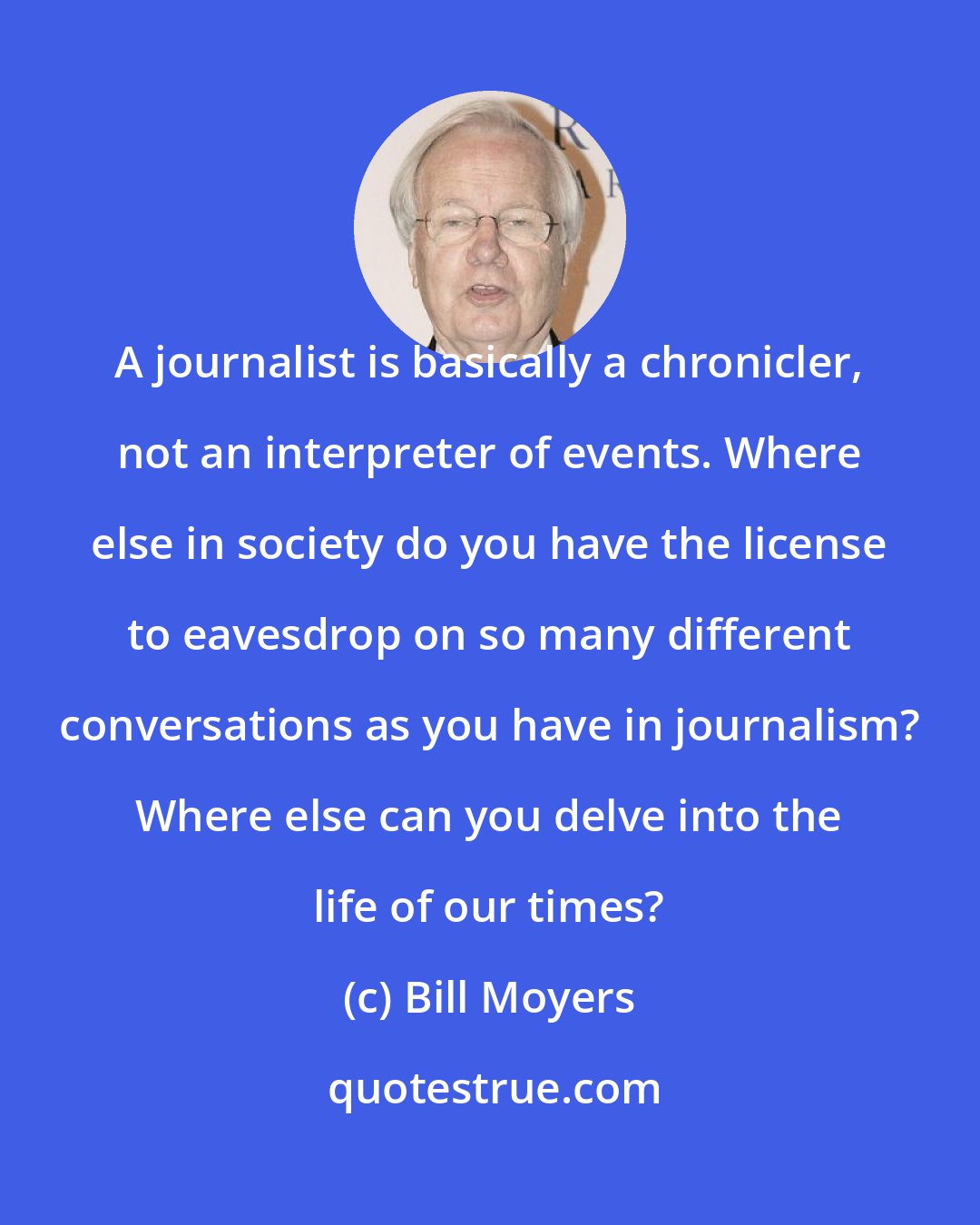 Bill Moyers: A journalist is basically a chronicler, not an interpreter of events. Where else in society do you have the license to eavesdrop on so many different conversations as you have in journalism? Where else can you delve into the life of our times?