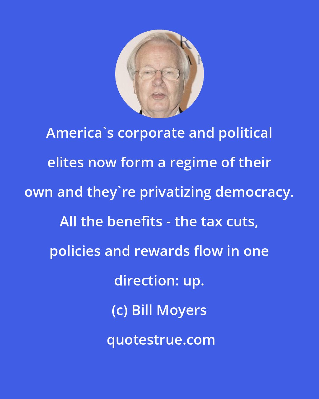 Bill Moyers: America's corporate and political elites now form a regime of their own and they're privatizing democracy. All the benefits - the tax cuts, policies and rewards flow in one direction: up.