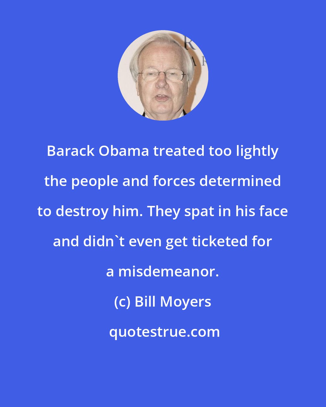 Bill Moyers: Barack Obama treated too lightly the people and forces determined to destroy him. They spat in his face and didn't even get ticketed for a misdemeanor.